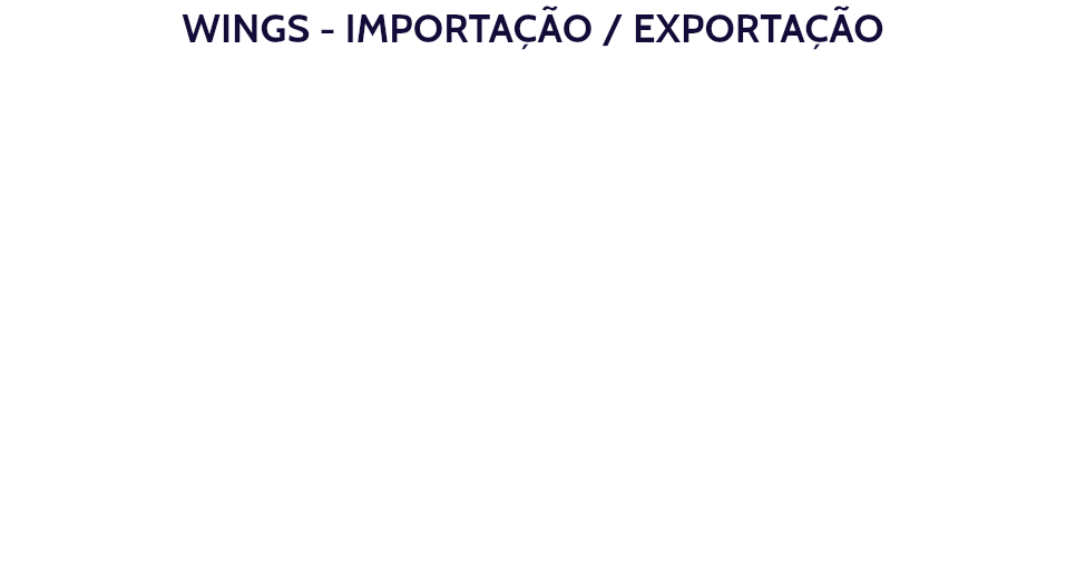 WINGS - IMPORTAÇÃO / EXPORTAÇÃO Atuamos com pedidos de importação e exportação no mercado internacional, com experiência em projetos “door to door” Gestão em desembaraço aduaneiro Projetos Especiais Operações back to back Indicações sobre classificações Tarifária (NCM / NBM) Emissão e análise de documentos de embarque Registros de produtos em entidades oficiais