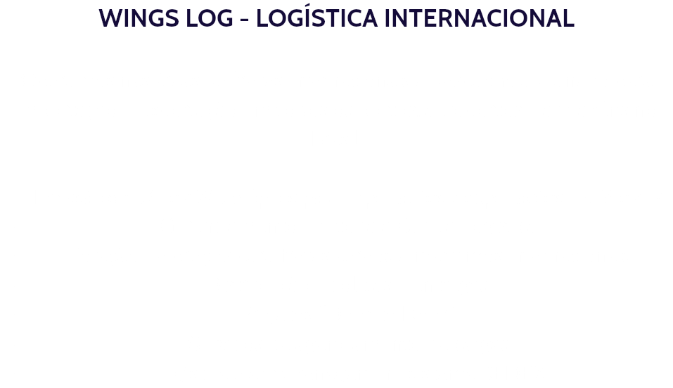 WINGS LOG - LOGÍSTICA INTERNACIONAL Operamos nas áreas de fretes internacionais e despacho aduaneiro para importação e exportação em todos os portos, aeroportos e armazéns no Brasil. Emissão de B/L e AWB próprios para importações e exportações - SEA e AIR Gerenciamento em toda a Cadeia Logística Cotação de preços para fretes aéreos e marítimos internacionais Distribuição - coletas e entregas. Projetos “Door to Door”. Serviços de agenciamento de cargas Logística e armazenagem no sistema REDEX.