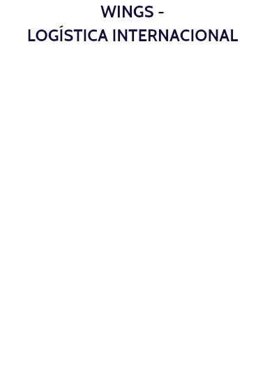 WINGS - LOGÍSTICA INTERNACIONAL Operamos nas áreas de fretes internacionais e despacho aduaneiro para importação e exportação em todos os portos,aeroportos e armazéns no Brasil. Emissão de B/L e AWB próprios para importações e exportações - SEA e AIR Gerenciamento em toda a Cadeia Logística Cotação de preços para fretes aéreos e marítimos internacionais Distribuição - coletas e entregas. Projetos “Door to Door”. Serviços de agenciamento de cargas Logística e armazenagem no sistema REDEX.